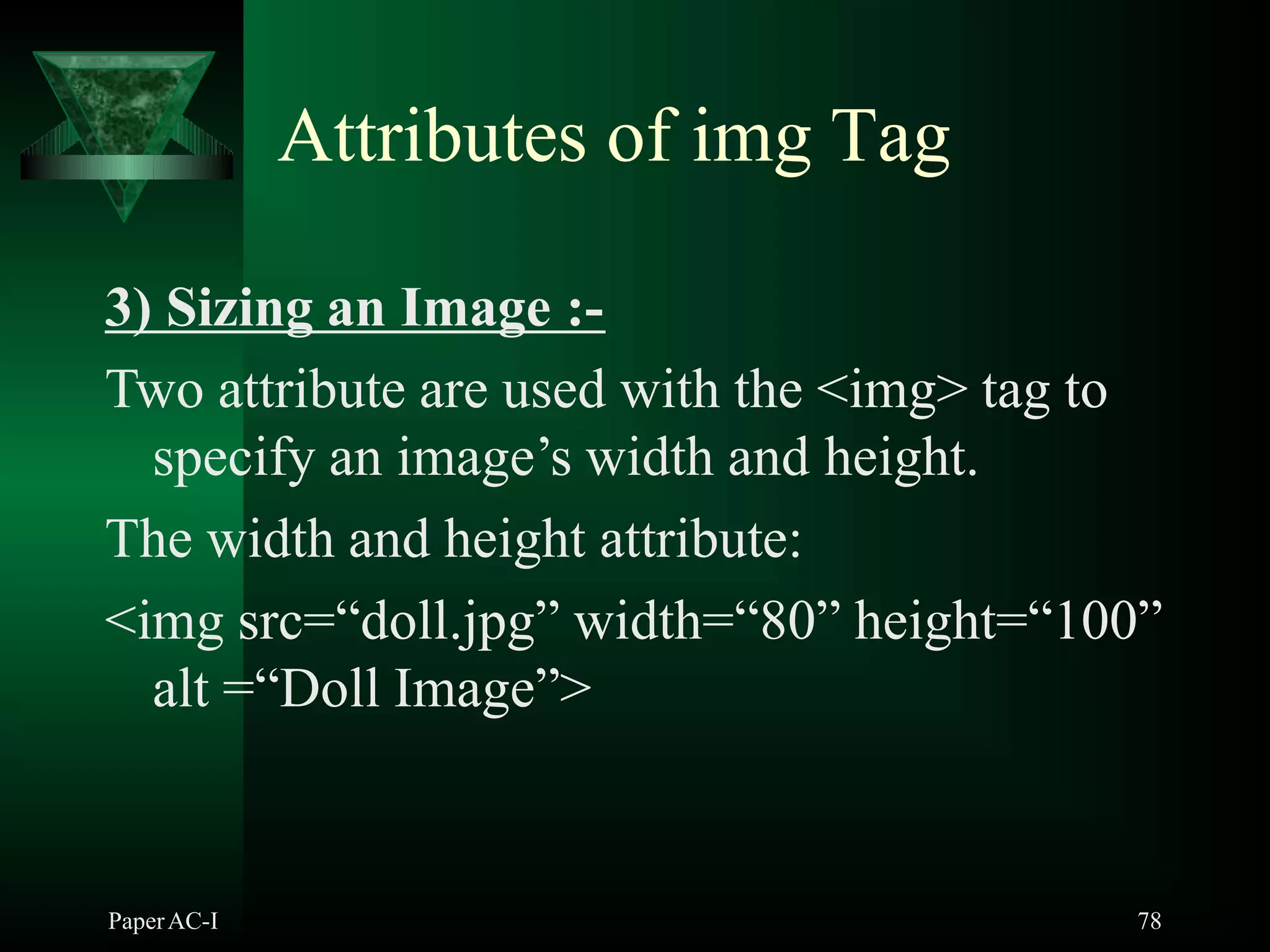 Attributes of img Tag
3) Sizing an Image :-
Two attribute are used with the <img> tag to
specify an image’s width and height.
The width and height attribute:
<img src=“doll.jpg” width=“80” height=“100”
alt =“Doll Image”>
PaperAC-I 78
 