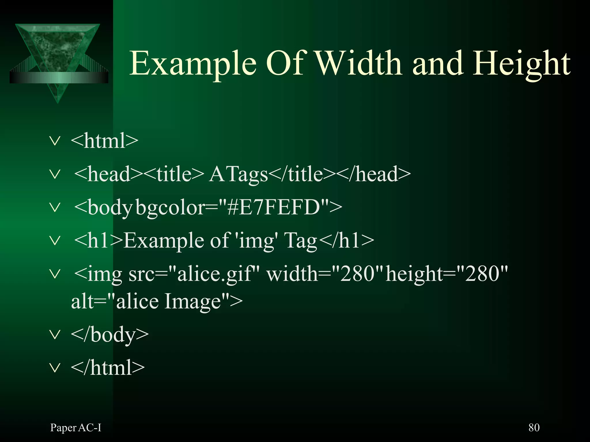 Example Of Width and Height
PaperAC-I 80
 <html>
 <head><title> ATags</title></head>
 <bodybgcolor="#E7FEFD">
 <h1>Example of 'img' Tag</h1>
 <img src="alice.gif" width="280"height="280"
alt="alice Image">
 </body>
 </html>
 