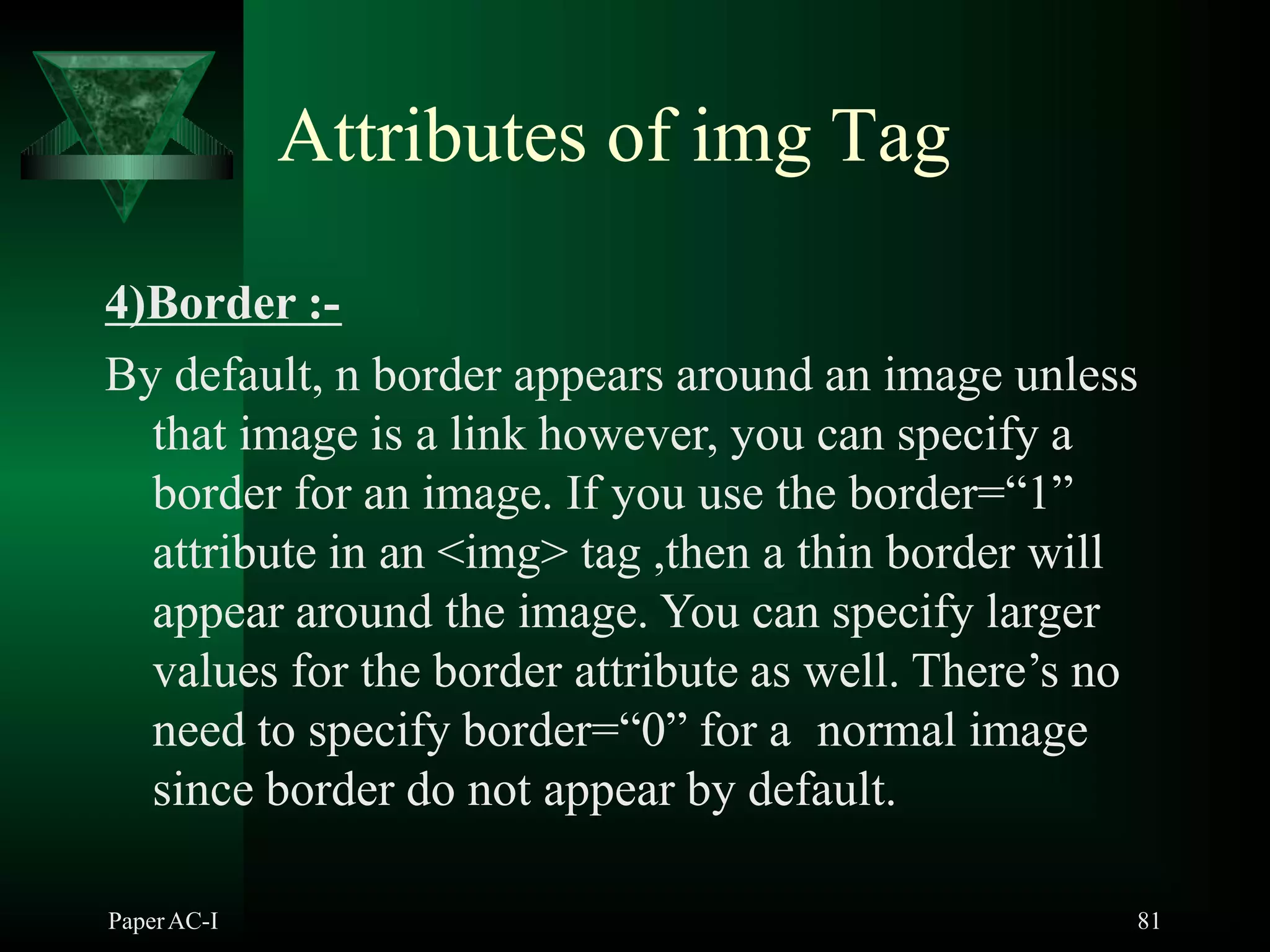 Attributes of img Tag
4)Border :-
By default, n border appears around an image unless
that image is a link however, you can specify a
border for an image. If you use the border=“1”
attribute in an <img> tag ,then a thin border will
appear around the image. You can specify larger
values for the border attribute as well. There’s no
need to specify border=“0” for a normal image
since border do not appear by default.
PaperAC-I 81
 