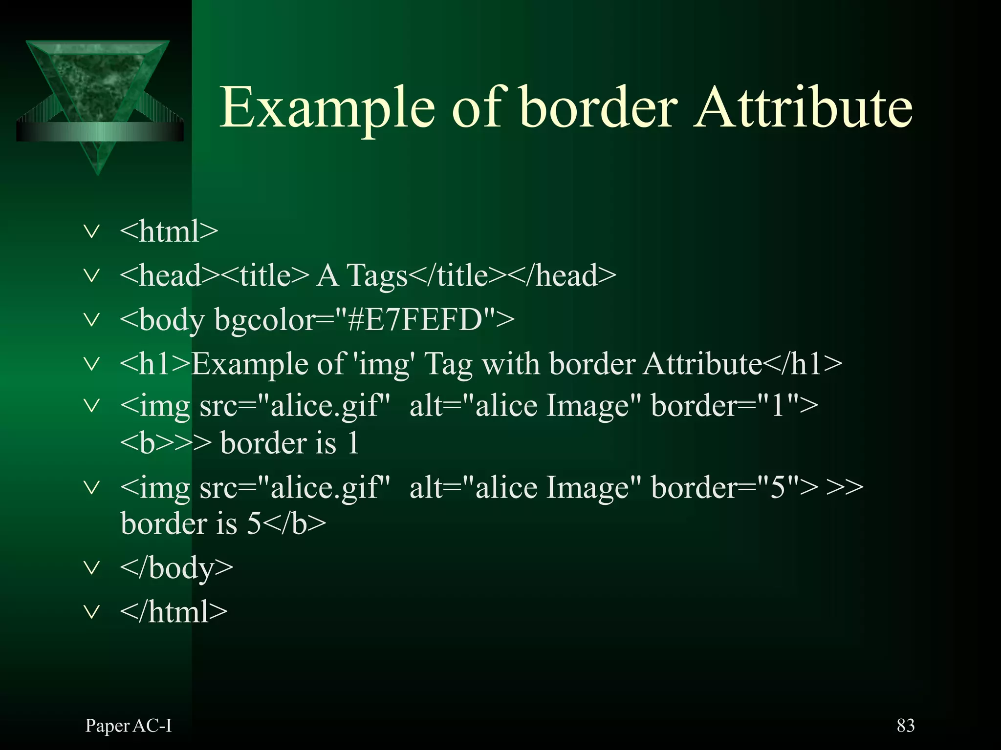 Example of border Attribute
PaperAC-I 83
 <html>
 <head><title> A Tags</title></head>
 <body bgcolor="#E7FEFD">
 <h1>Example of 'img' Tag with border Attribute</h1>
 <img src="alice.gif" alt="alice Image" border="1">
<b>>> border is 1
 <img src="alice.gif" alt="alice Image" border="5"> >>
border is 5</b>
 </body>
 </html>
 