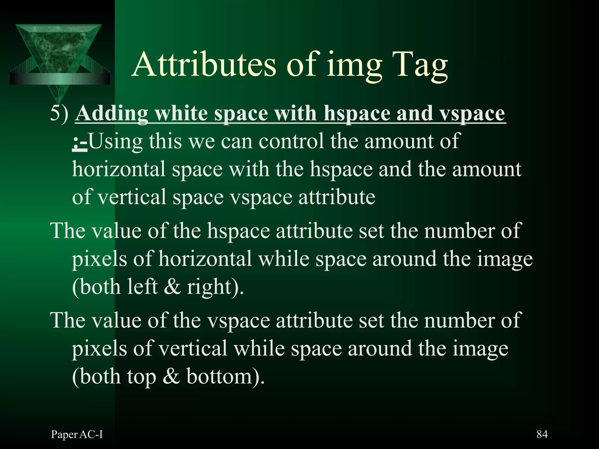 Attributes of img Tag
5) Adding white space with hspace and vspace
:-Using this we can control the amount of
horizontal space with the hspace and the amount
of vertical space vspace attribute
The value of the hspace attribute set the number of
pixels of horizontal while space around the image
(both left & right).
The value of the vspace attribute set the number of
pixels of vertical while space around the image
(both top & bottom).
PaperAC-I 84
 