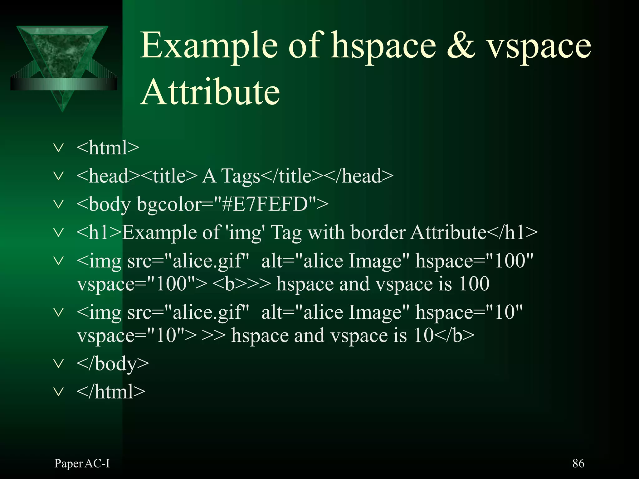 Example of hspace & vspace
Attribute
PaperAC-I 86
 <html>
 <head><title> A Tags</title></head>
 <body bgcolor="#E7FEFD">
 <h1>Example of 'img' Tag with border Attribute</h1>
 <img src="alice.gif" alt="alice Image" hspace="100"
vspace="100"> <b>>> hspace and vspace is 100
 <img src="alice.gif" alt="alice Image" hspace="10"
vspace="10"> >> hspace and vspace is 10</b>
 </body>
 </html>
 
