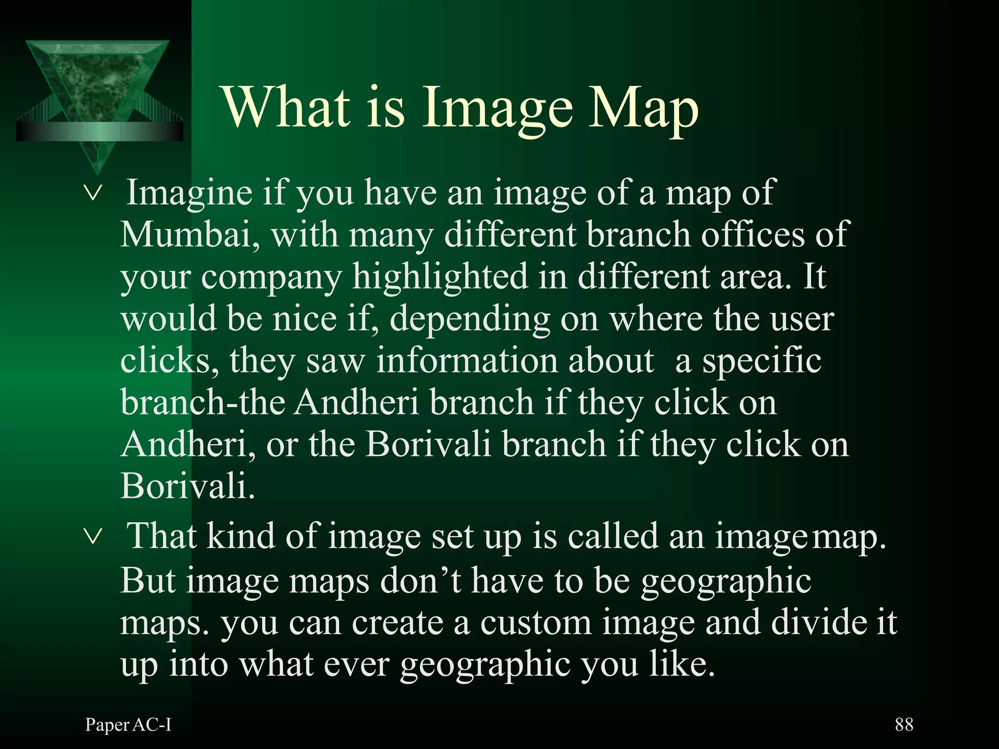 What is Image Map
PaperAC-I 88
 Imagine if you have an image of a map of
Mumbai, with many different branch offices of
your company highlighted in different area. It
would be nice if, depending on where the user
clicks, they saw information about a specific
branch-the Andheri branch if they click on
Andheri, or the Borivali branch if they click on
Borivali.
 That kind of image set up is called an imagemap.
But image maps don’t have to be geographic
maps. you can create a custom image and divide it
up into what ever geographic you like.
 