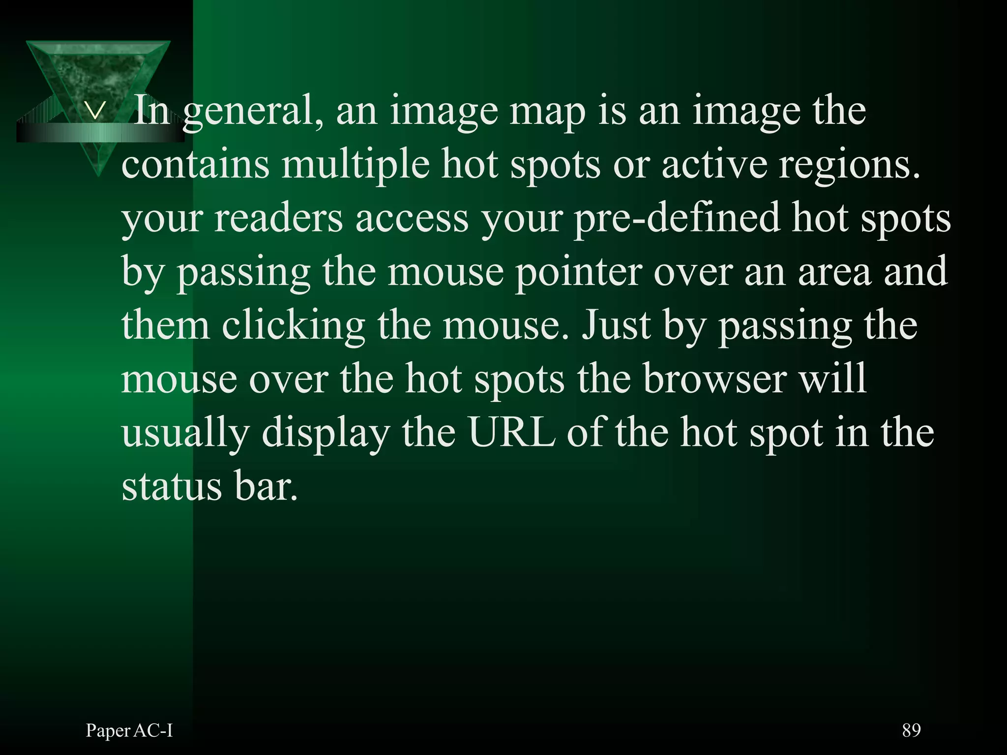  In general, an image map is an image the
contains multiple hot spots or active regions.
your readers access your pre-defined hot spots
by passing the mouse pointer over an area and
them clicking the mouse. Just by passing the
mouse over the hot spots the browser will
usually display the URL of the hot spot in the
status bar.
PaperAC-I 89
 
