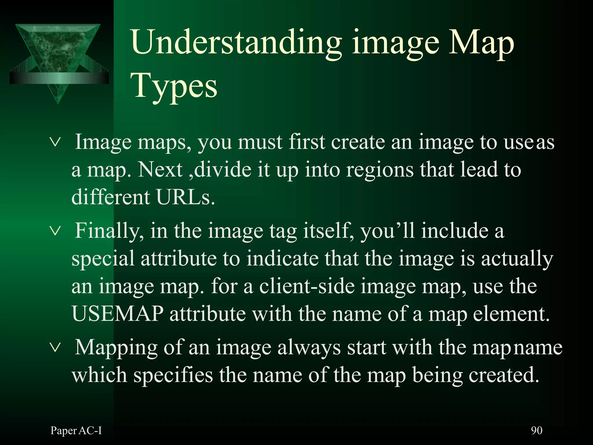 Understanding image Map
Types
PaperAC-I 90
 Image maps, you must first create an image to useas
a map. Next ,divide it up into regions that lead to
different URLs.
 Finally, in the image tag itself, you’ll include a
special attribute to indicate that the image is actually
an image map. for a client-side image map, use the
USEMAP attribute with the name of a map element.
 Mapping of an image always start with the mapname
which specifies the name of the map being created.
 