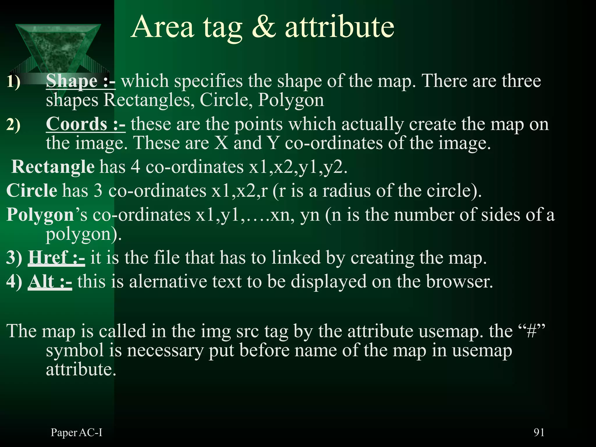 Area tag & attribute
1) Shape :- which specifies the shape of the map. There are three
shapes Rectangles, Circle, Polygon
2) Coords :- these are the points which actually create the map on
the image. These are X and Y co-ordinates of the image.
Rectangle has 4 co-ordinates x1,x2,y1,y2.
Circle has 3 co-ordinates x1,x2,r (r is a radius of the circle).
Polygon’s co-ordinates x1,y1,….xn, yn (n is the number of sides of a
polygon).
3) Href :- it is the file that has to linked by creating the map.
4) Alt :- this is alernative text to be displayed on the browser.
The map is called in the img src tag by the attribute usemap. the “#”
symbol is necessary put before name of the map in usemap
attribute.
PaperAC-I 91
 