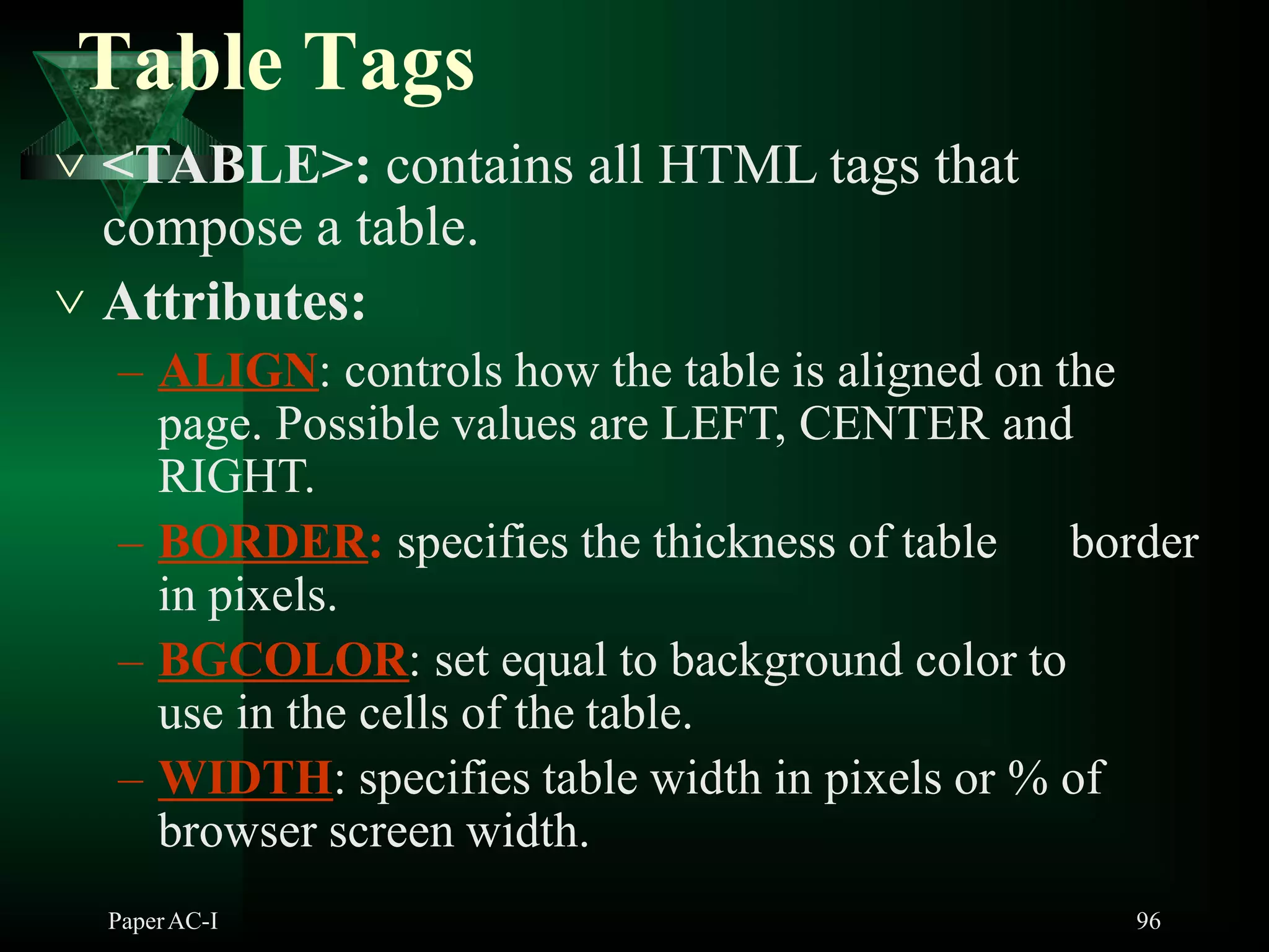 Table Tags
 <TABLE>: contains all HTML tags that
compose a table.
 Attributes:
– ALIGN: controls how the table is aligned on the
page. Possible values are LEFT, CENTER and
RIGHT.
– BORDER: specifies the thickness of table border
in pixels.
– BGCOLOR: set equal to background color to
use in the cells of the table.
– WIDTH: specifies table width in pixels or % of
browser screen width.
PaperAC-I 96
 