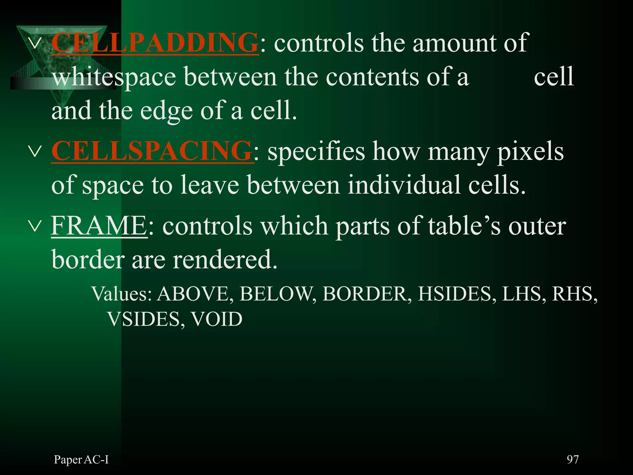  CELLPADDING: controls the amount of
whitespace between the contents of a cell
and the edge of a cell.
 CELLSPACING: specifies how many pixels
of space to leave between individual cells.
 FRAME: controls which parts of table’s outer
border are rendered.
Values: ABOVE, BELOW, BORDER, HSIDES, LHS, RHS,
VSIDES, VOID
PaperAC-I 97
 