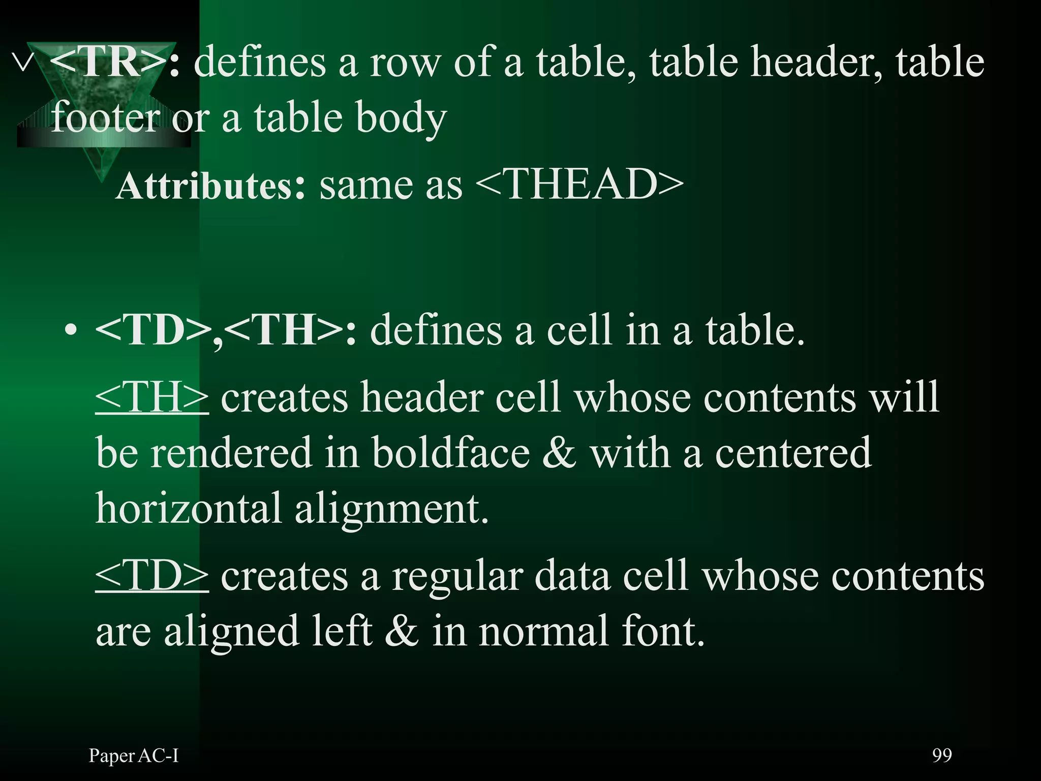  <TR>: defines a row of a table, table header, table
footer or a table body
Attributes: same as <THEAD>
• <TD>,<TH>: defines a cell in a table.
<TH> creates header cell whose contents will
be rendered in boldface & with a centered
horizontal alignment.
<TD> creates a regular data cell whose contents
are aligned left & in normal font.
PaperAC-I 99
 