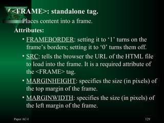Paper AC-I 129
<FRAME>: standalone tag.
Places content into a frame.
Attributes:
• FRAMEBORDER: setting it to ‘1’ turns on the
frame’s borders; setting it to ‘0’ turns them off.
• SRC: tells the browser the URL of the HTML file
to load into the frame. It is a required attribute of
the <FRAME> tag.
• MARGINHEIGHT: specifies the size (in pixels) of
the top margin of the frame.
• MARGINWIDTH: specifies the size (in pixels) of
the left margin of the frame.
 