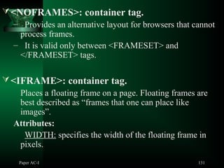 Paper AC-I 131
<NOFRAMES>: container tag.
– Provides an alternative layout for browsers that cannot
process frames.
– It is valid only between <FRAMESET> and
</FRAMESET> tags.
<IFRAME>: container tag.
Places a floating frame on a page. Floating frames are
best described as “frames that one can place like
images”.
Attributes:
WIDTH: specifies the width of the floating frame in
pixels.
 