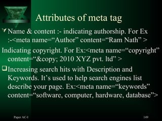 Attributes of meta tag
Name & content :- indicating authorship. For Ex
:-<meta name=“Author” content=“Ram Nath” >
Indicating copyright. For Ex:<meta name=“copyright”
content=“&copy; 2010 XYZ pvt. ltd” >
Increasing search hits with Description and
Keywords. It’s used to help search engines list
describe your page. Ex:<meta name=“keywords”
content=“software, computer, hardware, database”>
Paper AC-I 149
 