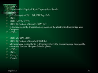 Paper AC-I 36
 <html>
 <head><title>Physical Style Tags</title></head>
 <body >
 <h2>Example of DL , DT, DD Tag</h2>
 <DL>
 <DT>E-COM</DT>
 <DD>Definition of term E-COM<br>
 E-Commerce is the transaction are done on the electronic devices like your
Computer.
 </DD>
 <DT>M-COM</DT>
 <DD>Definition of term M-COM<br>
 M-Commerce is simillar to E-Commerce here the transaction are done on the
electronic devices like your Mobile phone.
 </DD>
 <DL>
 </body>
 </html>
 