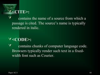 Paper AC-I 44
<CITE>:
 contains the name of a source from which a
passage is cited. The source’s name is typically
rendered in italic.
<CODE>:
 contains chunks of computer language code.
Browsers typically render such text in a fixed-
width font such as Courier.
 