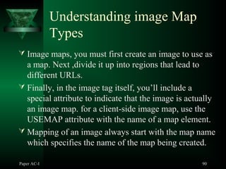 Paper AC-I 90
Understanding image Map
Types
 Image maps, you must first create an image to use as
a map. Next ,divide it up into regions that lead to
different URLs.
 Finally, in the image tag itself, you’ll include a
special attribute to indicate that the image is actually
an image map. for a client-side image map, use the
USEMAP attribute with the name of a map element.
 Mapping of an image always start with the map name
which specifies the name of the map being created.
 