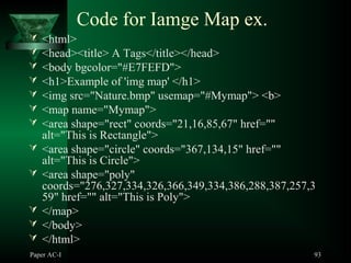 Paper AC-I 93
Code for Iamge Map ex.
 <html>
 <head><title> A Tags</title></head>
 <body bgcolor="#E7FEFD">
 <h1>Example of 'img map' </h1>
 <img src="Nature.bmp" usemap="#Mymap"> <b>
 <map name="Mymap">
 <area shape="rect" coords="21,16,85,67" href=""
alt="This is Rectangle">
 <area shape="circle" coords="367,134,15" href=""
alt="This is Circle">
 <area shape="poly"
coords="276,327,334,326,366,349,334,386,288,387,257,3
59" href="" alt="This is Poly">
 </map>
 </body>
 </html>
 