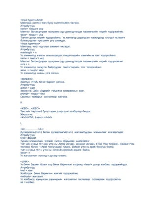 <input type=submit>
Маягтанд нэгтгэх товч буюу submit button vvсгэнэ.
Аттрибутууд:
name= тэмдэгт мєр
Mаягтыг боловсруулах программ руу дамжуулагдах параметрийн нэрийг тодорхойлно.
value= тэмдэгт мєр
Товчин дээрх нэрийг тодорхойлно. Уг товчлуур дарагдсан тохиолдолд єгєгдєл нь маягт
боловсруулах программ руу шилждэг.
<input type=text>
Маягтанд текст оруулах элемент vvсгэдэг.
Аттрибутууд:
maxlength = n
Уг элементэд хvлээн зєвшєєрєгдєх тэмдэгтvvдийн хамгийн их тоог тодорхойлно.
name = тэмдэгт мєр
Mаягтыг боловсруулах программ руу дамжуулагдах параметрийн нэрийг тодорхойлно.
size = n
Уг элементэд зориулж байрлуулах тэмдэгтvvдийн тоог тодорхойлно.
value = тэмдэгт мєр
Уг элементэд анхны утга олгоно.
<ISINDEX>
Хайлтын HTML бичиг баримт vvсгэнэ.
Аттрибутууд:
аction = хаяг
Зєвхєн IE. Хайх vйлдлийг гvйцэтгэх программын хаяг.
prompt= тэмдэгт мєр
Оролтын талбарыг сонголтоор хангана.
K
<KBD>...</KBD>
Текстийг keyboard буюу гаран дээрх шиг хэлбэрээр бичдэг.
Жишээ нь:
<kbd>HTML Lesson </kbd>
L
<LI>……………</LI>
Дугаарласан(<ol>) болон дугаарлаагvй(<ul>) жагсаалтуудын элементийг хязгаарладаг.
Аттрибутууд:
type= формат
Тухайн элементийн тєрлийг хvссэн форматад шилжvvлдэг.
<ol>-ийн хувьд <li>-ийн утга нь: А(том vсгээр), а(жижиг vсгээр), I(Том Ром тоогоор), i(жижиг Ром
тоогоор) болон 1(Араб тоонуудаар) байна. Default утга нь араб тоонууд болой.
<ul>-н хувьд <li>-н утга нь: circle,disc(default),square байна.
value= n
Уг жагсаалтын нэгжид n дугаар олгоно.
<LINK>
Уг бичиг баримт болон єєр бичиг баримтын хооронд <head> дотор холбоос тодорхойлдог.
Аттрибутууд:
href = хаяг
Холбогдох бичиг баримтын хаягийг тодорхойлно.
methods= жагсаалт
Уг холбоосд зориулсан дvрмvvдийн жагсаалтыг таслалаар тусгаарлаж тодорхойлно.
rel = холбоо
 