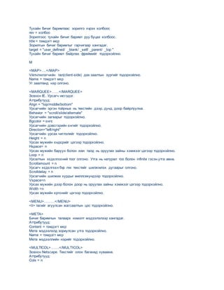 Тухайн бичиг баримтаас зорилго хvрэх холбоос
rev = холбоо
Зорилгоос тухайн бичиг баримт руу буцах холбоос.
title = тэмдэгт мєр
Зорилгын бичиг баримтыг гарчигаар хангадаг.
target = "user_defined/ _blank/ _self/ _parent/ _top "
Тухайн бичиг баримт байрлах фреймийг тодорхойлно.
M
<MAP>….</MAP>
Vйлчлvvлэгчийн тал(client-side) дах заалтын зургийг тодорхойлно.
Name = тэмдэгт мєр
Уг заалтанд нэр олгоно.
<MARQUEE>……</MARQUEE>
Зєвхєн IE. Урсагч vvсгэдэг.
Аттрибутууд:
Align = "top/middle/bottom"
Урсагчийн эргэн тойрных нь текстийн дээр, дунд, доор байрлуулна.
Behavior = "scroll/slide/alternate"
Урсагчийн загварыг тодорхойлно.
Bgcolor = єнгє
Урсагчийн дэвсгэрийн єнгийг тодорхойлно.
Direction="left/right"
Урсагчийн урсах чиглэлийг тодорхойлно.
Height = n
Урсах мужийн єндєрийг цэгээр тодорхойлно.
Hspace= n
Урсах мужийн баруун болон зvvн талд нь оруулах зайны хэмжээг цэгээр тодорхойлно.
Loop = n
Урсалтын хєдєлгєєний тоог олгоно. Утга нь натурал тоо болон infinite гэсэн утга авна.
Scrollamount = n
Урсагч хєдєлгєєн бvр лvv текстийг шилжvvлэх дугаарыг олгоно.
Scrolldelay = n
Урсагчийн шилжих хурдыг миллсекундээр тодорхойлно.
Vspace=n
Урсах мужийн дээр болон доор нь оруулах зайны хэмжээг цэгээр тодорхойлно.
Width =n
Урсах мужийн єргєнийг цэгээр тодорхойлно.
<MENU>………</MENU>
<li> тагийг агуулсан жагсаалтын цэс тодорхойлно.
<META>
Бичиг баримтын талаарх нэмэлт мэдээлэлээр хангадаг.
Аттрибутууд:
Content = тэмдэгт мєр
Мета мэдээлэлд зориулсан утга тодорхойлно.
Name = тэмдэгт мєр
Мета мэдээллийн нэрийг тодорхойлно.
<MULTICOL>…….</MULTICOL>
Зєвхєн Netscape. Текстийг олон баганад хуваана.
Аттрибутууд:
Cols = n
 