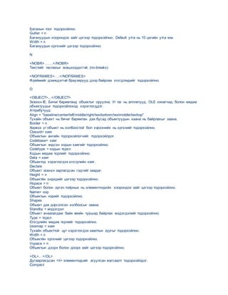 Баганын тоог тодорхойлно.
Gutter = n
Багануудын хоорондох зайг цэгээр тодорхойлно. Default утга нь 10 цэгийн утга юм.
Width = n
Багануудын єргєнийг цэгээр тодорхойлно.
N
<NOBR>…….</NOBR>
Текстийг таслахыг зєвшєєрдєггvй. (no-breaks)
<NOFRAMES>….</NOFRAMES>
Фреймийг дэмждэггvй браузерууд дээр байрлах єгєгдлvvдийг тодорхойлно.
O
<OBJECT>...</OBJECT>
Зєвхєн IE. Бичиг баримтанд объектыг оруулна. Уг таг нь апплетууд, OLE хянагчид, болон медиа
объектуудыг тодорхойлоход хэрэглэгддэг.
Аттрибутууд:
Align = "baseline/center/left/middle/right/textbottom/textmiddle/texttop"
Тухайн объект нь бичиг баримтан дах бусад объектуудын хаана нь байрлахыг заана.
Border = n
Хэрвээ уг объект нь холбоостой бол хvрээнийх нь єргєнийг тодорхойлно.
Classid= хаяг
Объектын ангийн тодорхойлогчийг тодорхойлдог.
Codebase= хаяг
Объектын vндсэн кодын хаягийг тодорхойлно.
Codetype = кодын тєрєл
Кодын медиа тєрлийг тодорхойлно.
Data = хаяг
Объектод хэрэглэгдэх єгєгдлийн хаяг.
Declare
Объект зєвхєн зарлагдсан гэдгийг заадаг.
Height = n
Объектйн єндєрийг цэгээр тодорхойлно.
Hspace = n
Объект болон эргэн тойрных нь элементvvдийн хоорондох зайг цэгээр тодорхойлно.
Name= нэр
Объектын нэрийг тодорхойлно.
Shapes
Oбъект дах дvрсэлсэн холбоосыг заана.
Standby = мэдэгдэл
Объект ачаалагдаж байх vеийн туршид байрлах мэдэгдэлийг тодорхойлно.
Type = тєрєл
Єгєгдлийн медиа тєрлийг тодорхойлно.
Usemap = хаяг
Тухайн объекттой цуг хэрэглэгдэх заалтын зургыг тодорхойлно.
Width = n
Объектйн єргєнийг цэгээр тодорхойлно.
Vspace = n
Объектын дээрх болон доорх зайг цэгээр тодорхойлно.
<OL>…</OL>
Дугаарлагдсан <li> элементvvдийг агуулсан жагсаалт тодорхойлдог.
Compact
 