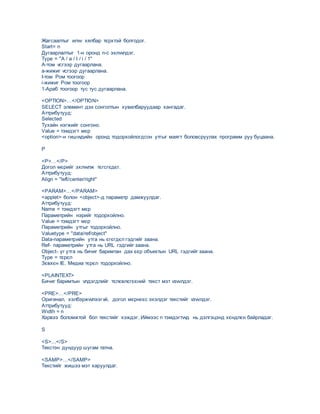 Жагсаалтыг илvv хялбар тєрхтэй болгодог.
Start= n
Дугаарлалтыг 1-н оронд n-с эхлvvлдэг.
Type = "A / a / I / i / 1"
A-том vсгээр дугаарлана.
а-жижиг vсгээр дугаарлана.
I-том Ром тоогоор
i-жижиг Ром тоогоор
1-Араб тоогоор тус тус дугаарлана.
<OPTION>…</OPTION>
SELECT элемент дэх сонголтын хувилбаруудаар хангадаг.
Аттрибутууд:
Selected
Тухайн нэгжийг сонгоно.
Value = тэмдэгт мєр
<option>-н гишvvдийн оронд тодорхойлогдсон утгыг маягт боловсруулах программ руу буцаана.
P
<P>…</P>
Догол мєрийг эхлvvлж тєгсгєдєг.
Аттрибутууд:
Align = "left/center/right"
<PARAM>…</PARAM>
<applet> болон <object>-д параметр дамжуулдаг.
Аттрибутууд:
Name = тэмдэгт мєр
Параметрийн нэрийг тодорхойлно.
Value = тэмдэгт мєр
Параметрийн утгыг тодорхойлно.
Valuetype = "data/ref/object"
Data-параметрийн утга нь єгєгдєл гэдгийг заана.
Ref- параметрийн утга нь URL гэдгийг заана.
Object- уг утга нь бичиг баримтан дах єєр объектын URL гэдгийг заана.
Type = тєрєл
Зєвхєн IE. Медиа тєрєл тодорхойлно.
<PLAINTEXT>
Бичиг баримтын vлдэгдлийг тєлєвлєгєєний текст мэт vзvvлдэг.
<PRE>…</PRE>
Оригинал, хэлбэржvvлээгvй, догол мєрнєєс эхэлдэг текстийг vзvvлдэг.
Аттрибутууд:
Width = n
Хэрвээ боломжтой бол текстийг хэждэг. Иймээс n тэмдэгтvvд нь дэлгэцэнд хєндлєн байрладаг.
S
<S>...</S>
Текстэн дундуур шугам татна.
<SAMP>…</SAMP>
Текстийг жишээ мэт харуулдаг.
 
