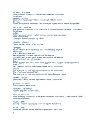 <SCRIPT>…</SCRIPT>
Бичиг баримтанд хэрэглэгдэх дэмжигдсэн script хэлийг тодорхойлно.
Аттрибутууд:
Language = єгєгдєл
Script хэлийг тодорхойлдог. Жишээ нь:javascript, VBScript гэх мэт.
Src = хаяг
Script-г агуулдаг бичиг баримттай хамт ачаалагдах гадаад файлын хаягийг тодорхойлно.
<SELECT>…</SELECT>
Маягтанд нэг болон тvvнээс дээш <option> таг агуулсан сонголтын жагсаалтыг тодорхойлдог.
Аттрибутууд:
Multiple
<select> дотор нэгээс илvv <option> сонгохыг хэрэглэгчдэд зєвшєєрдєг.
Name = тэмдэгт мєр
Сонгогдсон <option> утгуудад нэр олгоно.
<SMALL>…</SMALL>
Дайвар текстийг жижиг хэлбэрт оруулна.
<SPACER>
Зєвхєн Netscape. Бичиг баримтанд орон зай(whitespace) оруулна.
Аттрибутууд:
Type = "vertical/horizontal/block"
Vertical-Текстийн 2 шугмын хооронд орон зай оруулдаг.
Horizontal-Vгнvvд болон тэмдэгтvvдийн хооронд орон зай оруулдаг.
Block-тэгш єнцєгт орон зай оруулдаг.
Size=n
Хэвтээ оруулдаг орон зайны єргєн, босоо оруулдаг зайны єндєрийг цэгээр тодорхойлно.
Width =n
Тэгш єнцєгтєєр оруулдаг орон зайны єргєнийг цэгээр тодорхойлно.
Height=n
Тэгш єнцєгтєєр оруулдаг орон зайны єндєрийг цэгээр тодорхойлно.
Align = "top/middle/bottom/left/right"
Тэгш єнцєгтєєр оруулдаг орон зайны текстийн хаана байрлахыг заана.
<SPAN>…</SPAN>
Тагуудын хоорондох текстийн style-sheet форматыг тодорхойлно.
<STRIKE>…</STRIKE>
Текстэн дундуур шугам татна.
<STRONG>…</STRONG>
Текстийн форматыг хvчтэй болгоно.
<STYLE>…</STYLE>
Бичиг баримтанд хэрэглэгдэх загваруудын жагсаалтыг тодорхойлдог. <style> блок нь <body>
тагийн ємнє байрлана.
<SUB>…</SUB>
Subscript. Текстийг мєрний доод хэсэгт жижигрvvлж байрлуулна.
<SUP>…</SUP>
Superscript. Текстийг мєрний дээд хэсэгт жижигрvvлж байрлуулна.
T
 