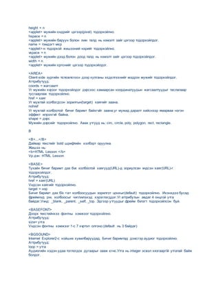 height = n
<applet> мужийн єндрийг цэгээр(pixel) тодорхойлно.
hspace = n
<applet> мужийн баруун болон зvvн талд нь нэмэлт зайг цэгээр тодорхойлдог.
name = тэмдэгт мєр
<applet>-н тодорхой жишээний нэрийг тодорхойлно.
vspace = n
<applet> мужийн дээд болон доод талд нь нэмэлт зайг цэгээр тодорхойлдог.
width = n
<applet> мужийн єргєнийг цэгээр тодорхойлдог.
<AREA>
Client-side зургийн тєлєвлєгєєн дээр хулганы хєдєлгєєнийг мэдрэх мужийг тодорхойлдог.
Аттрибутууд:
coords = жагсаалт
Уг мужийн хvрээг тодорхойлдог дvрсээс хамаарсан координатуудын жагсаалтуудыг таслалаар
тусгаарлаж тодорхойлно.
href = хаяг
Уг мужтай холбогдсон зорилгын(target) хаягийг заана.
nohref
Уг мужтай холбоотой бичиг баримт байхгvйг заана;уг мужид даралт хийснээр ямарваа нэгэн
эффект илрэхгvй байна.
shape = дvрс
Мужийн дvрсийг тодорхойлно. Авах утгууд нь: circ, circle, poly, polygon, rect, rectangle.
B
<B>...</B>
Дайвар текстийг bold шрифтийн хэлбэрт оруулна.
Жишээ нь:
<b>HTML Lesson </b>
Vр дvн: HTML Lesson
<BASE>
Тухайн бичиг баримт дах бvх холбоотой хаягууд(URL)-д зориулсан vндсэн хаяг(URL)-г
тодорхойлдог.
Аттрибутууд:
href = хаяг(URL)
Vндсэн хаягийг тодорхойлно.
target = нэр
Бичиг баримт дах бїх <a> холбоосуудын зорилгот цонхыг(default) тодорхойлно. Ихэнхдээ бусад
фреймvvд рvv, холбоосыг чиглvvлэхэд хэрэглэгддэг.Уг аттрибутын авдаг 4 онцгой утга
байдаг.Vvнд: _blank, _parent, _self, _top. Эдгээр утгуудыг фрейм бvлэгт тодорхойлсон буй.
<BASEFONT>
Доорх текстийнхээ фонтны хэмжээг тодорхойлно.
Аттрибутууд:
size= утга
Vндсэн фонтны хэмжээг 1-с 7 хvртэл олгоно.(default нь 3 байдаг)
<BGSOUND>
Internet Explorer2-с хойших хувилбаруудад. Бичиг баримтад дэвсгэр аудиог тодорхойлно.
Аттрибутууд:
loop = утга
Аудиогийн хэдэн удаа тоглогдох дугаарыг зааж єгнє.Утга нь integer эсвэл хязгааргїй утгатай байж
болдог.
 