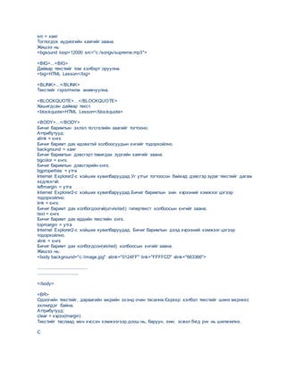 src = хаяг
Тоглогдох аудиогийн хаягийг заана.
Жишээ нь:
<bgsound loop=12000 src="c:/songs/supreme.mp3">
<BIG>...<BIG>
Дайвар текстийг том хэлбэрт оруулна.
<big>HTML Lesson</big>
<BLINK>...</BLINK>
Текстийг гэрэлтvvлж анивчуулна.
<BLOCKQUOTE>…</BLOCKQUOTE>
Хашигдсан дайвар текст.
<blockquote>HTML Lesson</blockquote>
<BODY>...</BODY>
Бичиг баримтын эхлэл тєгсгєлийн заагийг тогтооно.
Аттрибутууд:
alink = єнгє
Бичиг баримт дах идэвхтэй холбоосуудын єнгийг тодорхойлно.
background = хаяг
Бичиг баримтын дэвсгэрт тавигдах зургийн хаягийг заана.
bgcolor = єнгє
Бичиг баримтын дэвсгэрийн єнгє.
bgproperties = утга
Internet Explorer2-с хойших хувилбаруудад.Уг утгыг тогтоосон байхад дэвсгэр зураг текстийг дагаж
хєдлєхгvй.
leftmargin = утга
Internet Explorer2-с хойших хувилбаруудад.Бичиг баримтын зvvн хvрээний хэмжээг цэгээр
тодорхойлно.
link = єнгє
Бичиг баримт дах холбогдоогvй(unvisited) гипертекст холбоосын єнгийг заана.
text = єнгє
Бичиг баримт дах ердийн текстийн єнгє.
topmargin = утга
Internet Explorer2-с хойших хувилбаруудад. Бичиг баримтын дээд хvрээний хэмжээг цэгээр
тодорхойлно.
vlink = єнгє
Бичиг баримт дах холбогдсон(visited) холбоосын єнгийг заана.
Жишээ нь:
<body background="c:/image.jpg" alink="0124FF" link="FFFFCD" vlink="663366">
......................................
...............................
</body>
<BR>
Одоогийн текстийг, дараагийн мєрийн эхэнд очин тасална.Єєрєєр хэлбэл текстийг шинэ мєрнєєс
эхлvvлдэг байна.
Аттрибутууд:
clear = хvрээ(margin)
Текстийг таслаад мєн хvссэн хэмжээгээр доош нь, баруун, зvvн, эсвэл бvгд рvv нь шилжvvлнэ.
C
 