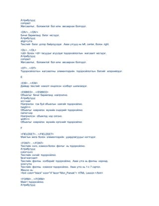 Аттрибутууд:
compact
Жагсаалтыг, боломжтой бол илvv авсаархан болгодог.
<DIV>...</DIV>
Бичиг баримтанд бvлэг vvсгэдэг.
Аттрибутууд:
аlign=утга
Текстийг бvлэг дотор байрлуулдаг. Авах утгууд нь left, center, болон right.
<DL>...</DL>
<dd> болон <dt> тагуудыг агуулдаг тодорхойлолтын жагсаалт vvсгэдэг.
Аттрибутууд:
compact
Жагсаалтыг, боломжтой бол илvv авсаархан болгодог.
<DT>...</DT>
Тодорхойлолтын жагсаалтны элементvvдийн тодорхойлолтын бvлгийг илэрхийлдэг.
E
<EM>...</EM>
Дайвар текстийг нэмэлт онцолсон хэлбэрт шилжvvлдэг.
<EMBED>…</EMBED>
Объектыг бичиг баримтанд нэвтрvvлнэ.
Аттрибутууд:
src=хаяг
Нэвтрvvлэх гэж буй объектын хаягийг тодорхойлно.
height=n
Объектыг нэврvvлэх мужийн єндєрийг тодорхойлно.
name=нэр
Нэвтрvvлсэн объектод нэр олгоно.
width=n
Объектыг нэврvvлэх мужийн єргєнийг тодорхойлно.
F
<FIELDSET>...</FIELDSET>
Маягтын мета болон элементvvдийн удирдлагуудыг нэгтгэдэг.
<FONT>…</FONT>
Текстийн єнгє, хэмжээ болон фонтыг нь тодорхойлно.
Аттрибутууд:
color=єнгє
Текстийн єнгийг тодорхойлно.
face=жагсаалт
Текстийн фонтны хэлбэрийг тодорхойлно. Авах утга нь фонтны нэрнvvд.
size=утга
Текстийн фонтны хэмжээг тодорхойлно. Авах утга нь 1-с 7 хvртэл.
Жишээ нь:
<font color="black" size="4" face="Mon_Parsek"> HTML Lesson </font>
<FORM>...</FORM>
Маягт тодорхойлно.
Аттрибутууд:
 