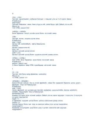 H
<Hn>…</Hn>
Текстийг гарчиг(header) хэлбэртэй болгодог. n тvвшний утга нь 1-с 6 хvртэл байна.
Аттрибутууд:
align=тєрєл
Гарчгийн байрлалыг заана. Авах утгууд нь left, center болон right. Default утга нь left.
Жишээ нь:
<h3> HTML Lesson</h3>
<HEAD>...</HEAD>
Бичиг баримтын толгой хэсгийн эхлэл болон тєгсгєлийг заана.
<HR>
Текстийг таслан, хєндлєн шугам татна.
Аттрибутууд:
align = тєрєл
Шугмыг left, center(default), right-д байрлуулна.
noshade
Шугмыг сvvдэрлvvлэхгvй.
size = цэг
Шугмын єргєнийг цэгээр олгоно.
width = утга
Шугмын єргєнийг цэгээр болон хуудасны єргєний хувиар олгоно.
<HTML>...</HTML>
Нийт HTML бичиг баримтын эхлэл болон тєгсгєлийг заана.
Аттрибутууд:
version= тэмдэгт мєр
Уг бичиг баримтыг ямар HTML хувилбараар vvсгэснийг заана.
I
<I>...</I>
Текстийг italic буюу налуу форматад шилжvvлнэ.
Жишээ нь:
<i> HTML Lesson </i>
<IFRAME>...<IFRAME>
Зєвхєн IE3-аас хойших. Энэ нь энгийн фреймийн хийдэг бvх чадвартай баримтан дотор урсагч
фреймийг <img> мэт байрлуулдаг.
Аттрибутууд:
align = тєрєл
Урсагч фреймийг нэг шугаман дах текстийн оройд(top), дунд нь(middle), ёроолд нь(bottom),
зvvн(left), баруун(right) талд нь байрлуулдаг.
frameborder=[1/0]
Фреймд 3-D хvрээ олгох эсэхийг шийднэ. Default утга нь хvрээг оруулдаг 1 гэсэн утга. 0 гэсэн утга
нь хvрээг оруулдаггvй.
height = n
Уг фреймийн єндєрийг цэгээр болон цонхны хэмжээний хувиар олгоно.
hspace = n
Зургийн баруун болон зvvн талд нь нэмэгдэх зайны утгыг цэгээр тодорхойлно.
marginheight=n
Фреймийн єгєгдлvvдийн дээр болон доор n цэгийн хэмжээтэй зайг оруулдаг.
marginwidth=n
 