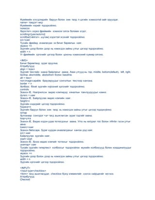 Фреймийн єгєгдлvvдийн баруун болон зvvн талд n цэгийн хэмжээтэй зайг оруулдаг.
name= тэмдэгт мєр
Фреймийн нэрийг тодорхойлно.
noresize
Хэрэглэгч єєрєє фреймийн хэмжээг олгох боломж єгдєг.
scrolling=[yes/auto/no]
scrollbar(гvйлгэгч шугам) хэрэгтэй эсэхийг тодорхойлно.
src=хаяг
Тухайн фреймд ачаалагдах эх бичиг баримтын хаяг.
vspace =n
Зургийн дээр болон доор нь нэмэгдэх зайны утгыг цэгээр тодорхойлно.
width = n
Уг фреймийн єргєнийг цэгээр болон цонхны хэмжээний хувиар олгоно.
<IMG>
Бичиг баримтанд зураг оруулна.
Аттрибутууд:
аlign = тєрєл
Зургийг текстийн хаана байрлахыг заана. Авах утгууд нь: top, middle, bottom(default), left, right,
texttop, absmiddle, absbottom болон baseline.
alt = текст
non-image-capable браузеруудыг сонголтын текстээр хангана.
border = n
Холбоос бїхий зургийн хvрээний єргєнийг тодорхойлно.
controls
Зєвхєн IE. Нэвтрvvлсэн видео клипvvдэд хяналтын товчлууруудыг нэмнэ.
dynsrc = хаяг
Зєвхєн IE. Байрлуулах видео клипийн хаяг.
height=n
Зургийн єндєрийг цэгээр тодорхойлно.
hspace=n
Зургийн баруун болон зvvн талд нь нэмэгдэх зайны утгыг цэгээр тодорхойлно.
ismap
Хулганаар сонгодог <a> тагд ашиглагсан зураг гэдгийг заана.
loop=утга
Зєвхєн IE. Видео хэдэн удаа тоглогдохыг заана. Утга нь натурал тоо болон infinite гэсэн утгыг
авна.
lowsrc=хаяг
Зєвхєн Netscape. Зураг хурдан ачаалагдахыг хангах дэд хаяг.
src= хаяг
Байрлуулах зургийн хаяг.
start= start
Зєвхєн IE. Хэзээ видео клипийг тоглохыг тодорхойлно.
usemap= хаяг
Тухайн зургийн гипертекст холбоосыг тодорхойлох мужийн холбоосууд болон координатуудыг
тодорхойлно.
vspace =n
Зургийн доор болон дээр нь нэмэгдэх зайны утгыг цэгээр тодорхойлно.
width = n
Зургийн єргєнийг цэгээр тодорхойлно.
<INPUT>
<input type=checkbox>
<form> тагд ашиглагддаг. checkbox буюу элементийг сонгох хайрцагийг vvсгэнэ.
Аттрибутууд:
Checked
 