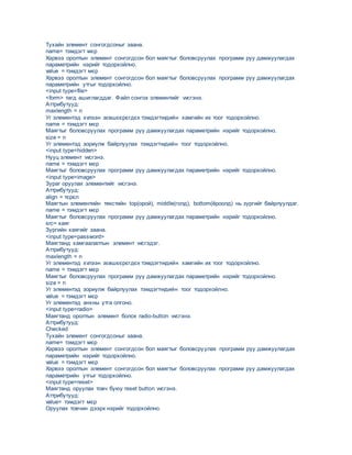 Тухайн элемент сонгогдсоныг заана.
name= тэмдэгт мєр
Хэрвээ оролтын элемент сонгогдсон бол маягтыг боловсруулах программ руу дамжуулагдах
параметрийн нэрийг тодорхойлно.
value = тэмдэгт мєр
Хэрвээ оролтын элемент сонгогдсон бол маягтыг боловсруулах программ руу дамжуулагдах
параметрийн утгыг тодорхойлно.
<input type=file>
<form> тагд ашиглагддаг. Файл сонгох элементийг vvсгэнэ.
Аттрибутууд:
maxlength = n
Уг элементэд хvлээн зєвшєєрєгдєх тэмдэгтvvдийн хамгийн их тоог тодорхойлно.
name = тэмдэгт мєр
Mаягтыг боловсруулах программ руу дамжуулагдах параметрийн нэрийг тодорхойлно.
size = n
Уг элементэд зориулж байрлуулах тэмдэгтvvдийн тоог тодорхойлно.
<input type=hidden>
Нууц элемент vvсгэнэ.
name = тэмдэгт мєр
Mаягтыг боловсруулах программ руу дамжуулагдах параметрийн нэрийг тодорхойлно.
<input type=image>
Зураг оруулах элементийг vvсгэнэ.
Аттрибутууд:
аlign = тєрєл
Маягтын элементийн текстийн top(орой), middle(голд), bottom(ёроолд) нь зургийг байрлуулдаг.
name = тэмдэгт мєр
Mаягтыг боловсруулах программ руу дамжуулагдах параметрийн нэрийг тодорхойлно.
src= хаяг
Зургийн хаягийг заана.
<input type=password>
Маягтанд хамгаалалтын элемент vvсгэдэг.
Аттрибутууд:
maxlength = n
Уг элементэд хvлээн зєвшєєрєгдєх тэмдэгтvvдийн хамгийн их тоог тодорхойлно.
name = тэмдэгт мєр
Mаягтыг боловсруулах программ руу дамжуулагдах параметрийн нэрийг тодорхойлно.
size = n
Уг элементэд зориулж байрлуулах тэмдэгтvvдийн тоог тодорхойлно.
value = тэмдэгт мєр
Уг элементэд анхны утга олгоно.
<input type=radio>
Маягтанд оролтын элемент болох radio-button vvсгэнэ.
Аттрибутууд:
Checked
Тухайн элемент сонгогдсоныг заана.
name= тэмдэгт мєр
Хэрвээ оролтын элемент сонгогдсон бол маягтыг боловсруулах программ руу дамжуулагдах
параметрийн нэрийг тодорхойлно.
value = тэмдэгт мєр
Хэрвээ оролтын элемент сонгогдсон бол маягтыг боловсруулах программ руу дамжуулагдах
параметрийн утгыг тодорхойлно.
<input type=reset>
Маягтанд оруулах товч буюу reset button vvсгэнэ.
Аттрибутууд:
value= тэмдэгт мєр
Оруулах товчин дээрх нэрийг тодорхойлно.
 