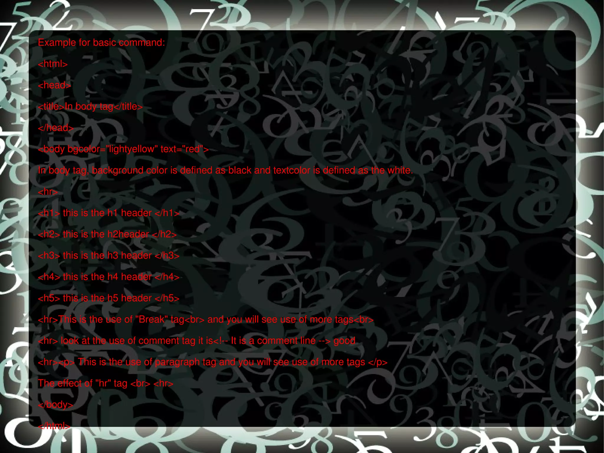 Example for basic command: <html> <head> <title>In body tag</title> </head> <body bgcolor=&quot;lightyellow&quot; text=&quot;red&quot;> In body tag, background color is defined as black and textcolor is defined as the white. <hr> <h1> this is the h1 header </h1> <h2> this is the h2header </h2> <h3> this is the h3 header </h3> <h4> this is the h4 header </h4> <h5> this is the h5 header </h5> <hr>This is the use of &quot;Break&quot; tag<br> and you will see use of more tags<br> <hr> look at the use of comment tag it is<!-- It is a comment line --> good <hr><p> This is the use of paragraph tag and you will see use of more tags </p> The effect of &quot;hr&quot; tag <br> <hr> </body> </html> 