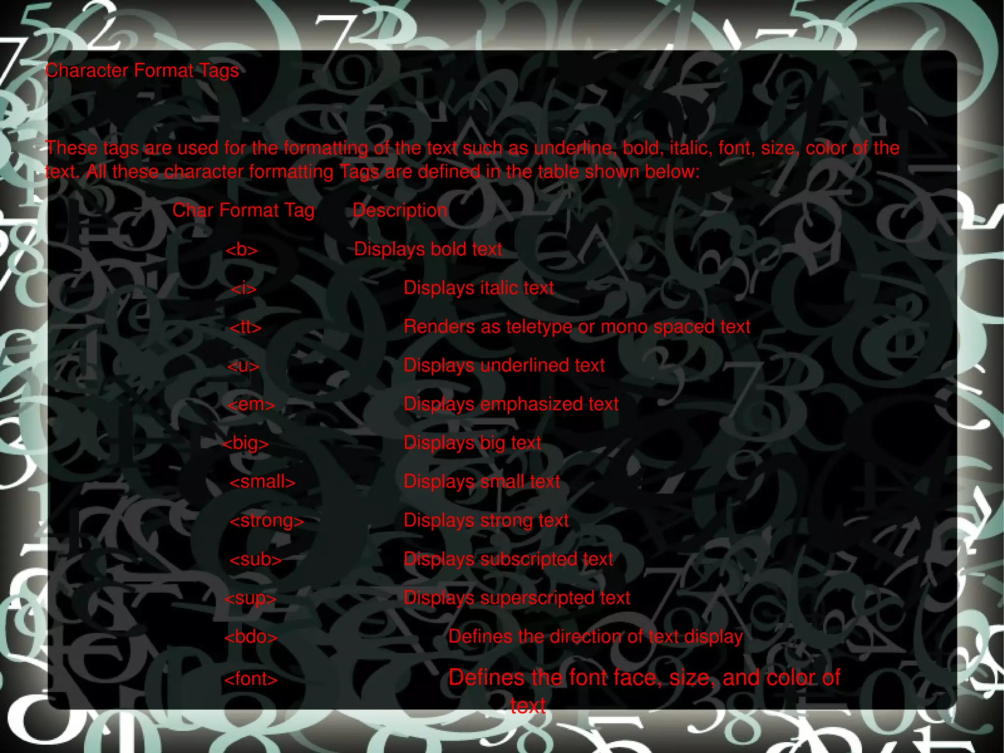 Character Format Tags   These tags are used for the formatting of the text such as underline, bold, italic, font, size, color of the text. All these character formatting Tags are defined in the table shown below:    Char Format Tag  Description <b>  Displays bold text <i> Displays italic text   <tt> Renders as teletype or mono spaced text   <u> Displays underlined text   <em> Displays emphasized text     <big> Displays big text   <small> Displays small text   <strong> Displays strong text   <sub> Displays subscripted text <sup> Displays superscripted text <bdo> Defines the direction of text display <font> Defines the font face, size, and color of  text 