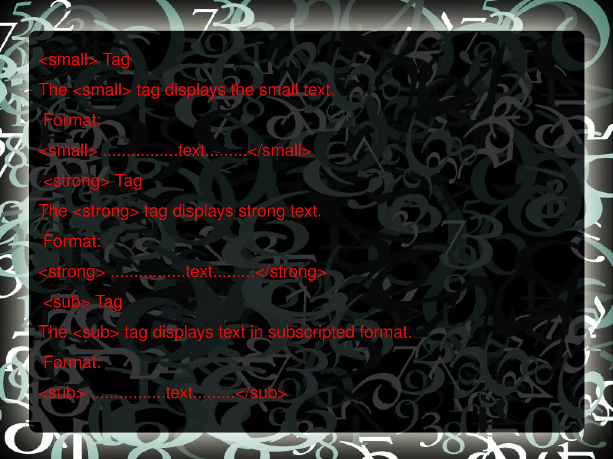<small> Tag The <small> tag displays the small text.   Format: <small> ................text.........</small>   <strong> Tag The <strong> tag displays strong text.   Format: <strong> ................text.........</strong>   <sub> Tag The <sub> tag displays text in subscripted format.   Format: <sub> ................text.........</sub> 