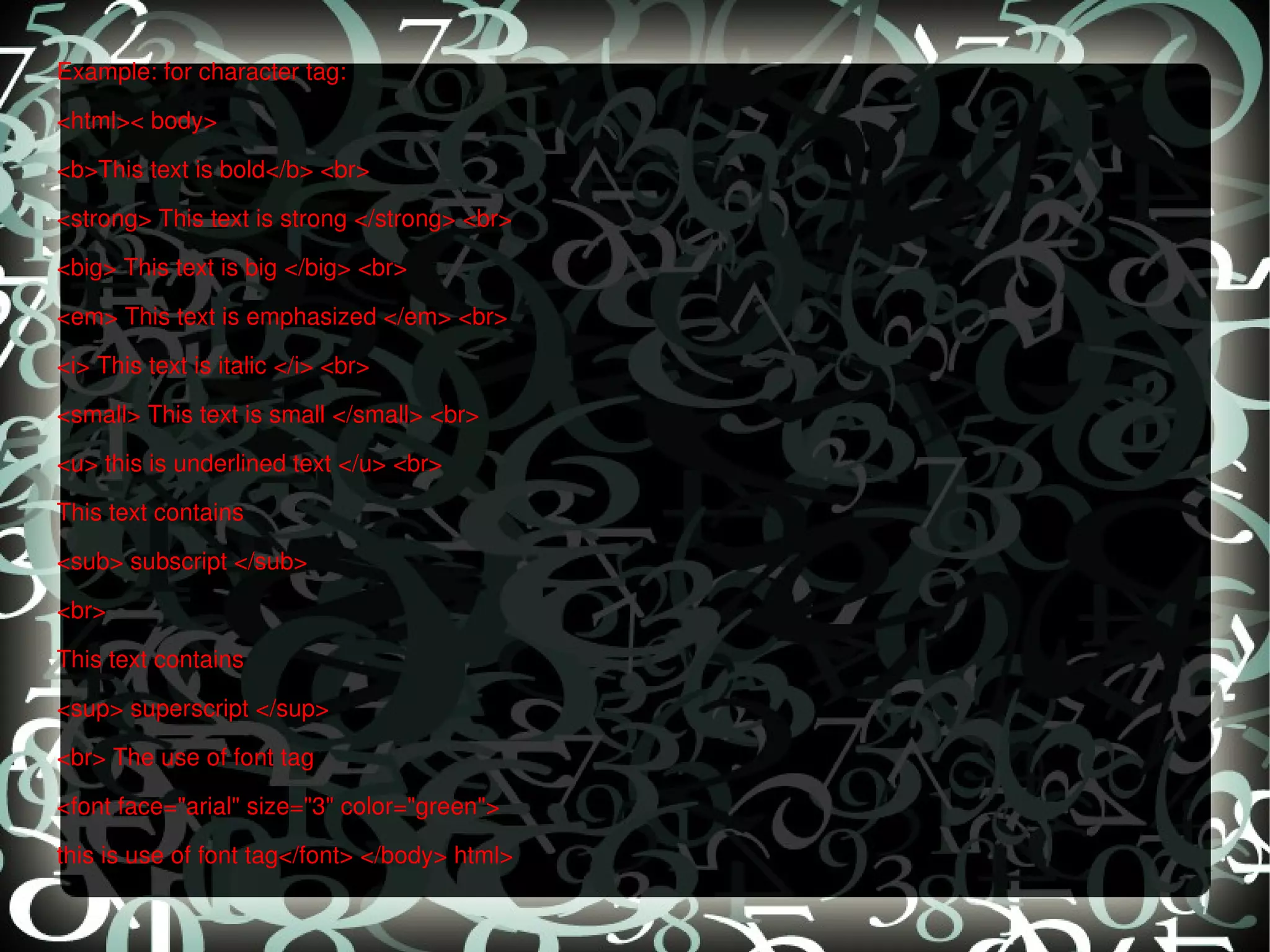 Example: for character tag: <html>< body>  <b>This text is bold</b> <br>  <strong> This text is strong </strong> <br>  <big> This text is big </big> <br>  <em> This text is emphasized </em> <br>  <i> This text is italic </i> <br>  <small> This text is small </small> <br>  <u> this is underlined text </u> <br>  This text contains  <sub> subscript </sub>  <br>  This text contains  <sup> superscript </sup>  <br> The use of font tag  <font face=&quot;arial&quot; size=&quot;3&quot; color=&quot;green&quot;>  this is use of font tag</font> </body> html>  