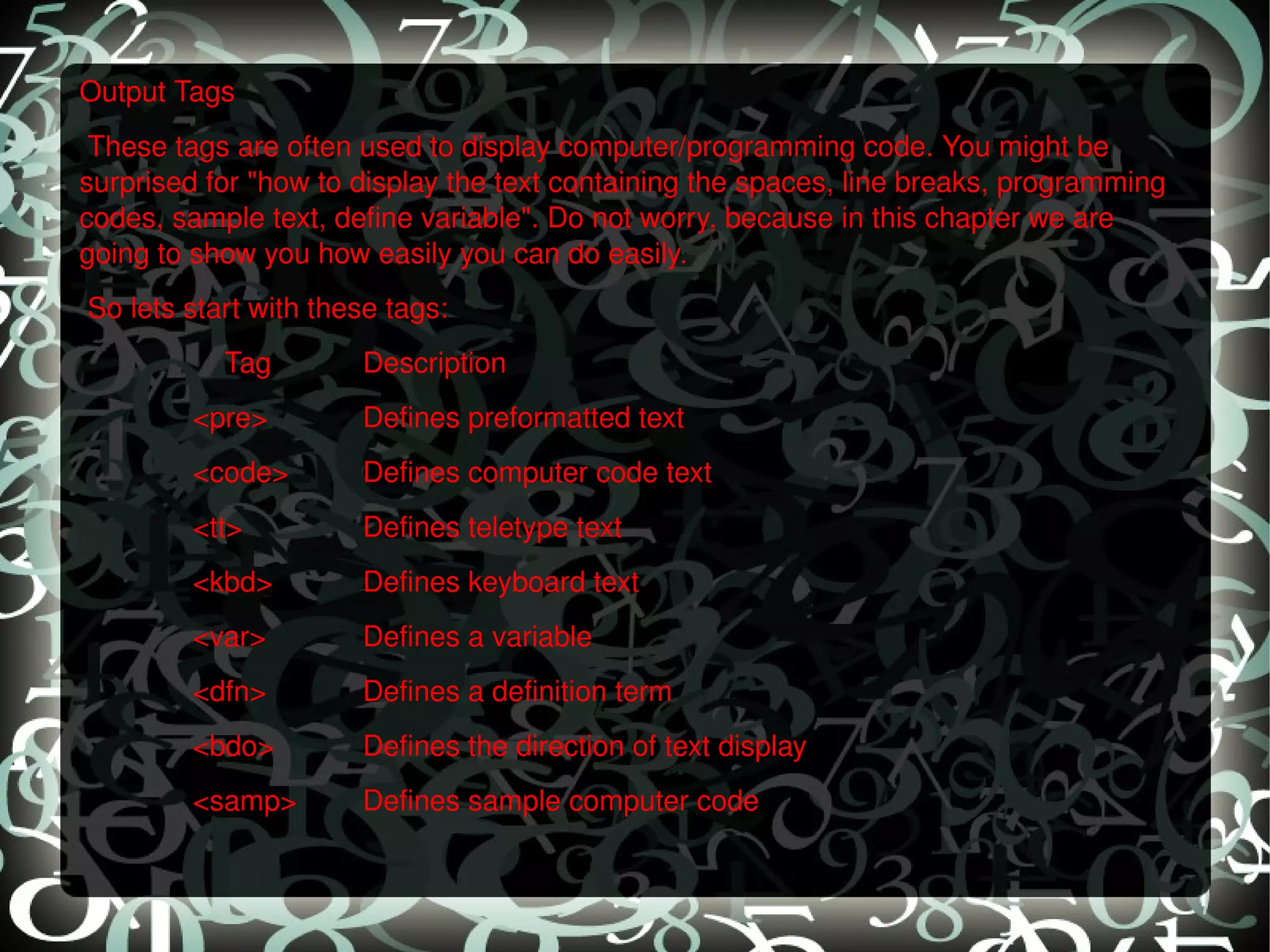 Output Tags   These tags are often used to display computer/programming code. You might be surprised for &quot;how to display the text containing the spaces, line breaks, programming codes, sample text, define variable&quot;. Do not worry, because in this chapter we are going to show you how easily you can do easily.    So lets start with these tags:    Tag Description <pre> Defines preformatted text <code> Defines computer code text <tt> Defines teletype text <kbd> Defines keyboard text <var> Defines a variable <dfn> Defines a definition term <bdo> Defines the direction of text display <samp> Defines sample computer code   