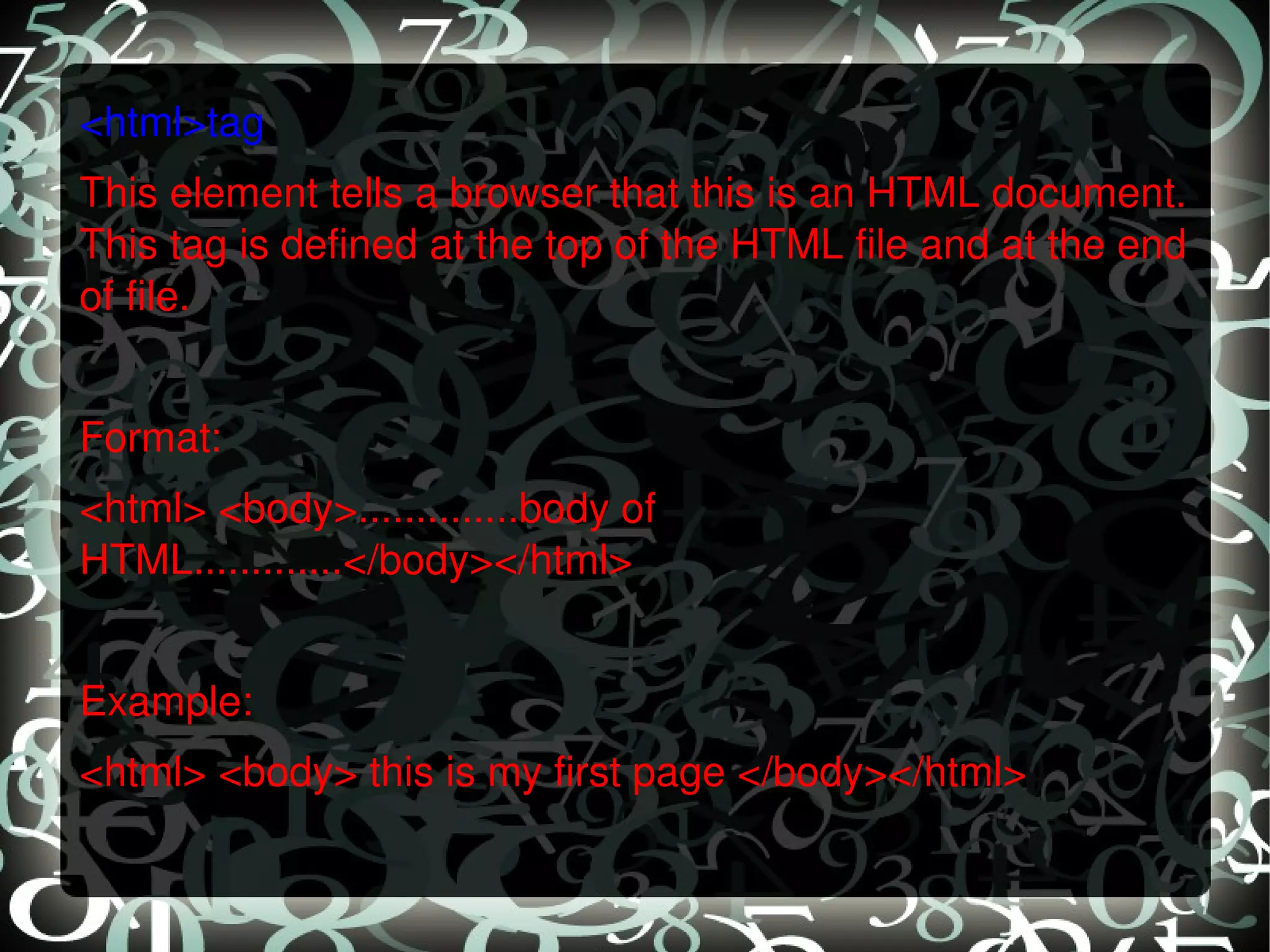 <html>tag This element tells a browser that this is an HTML document. This tag is defined at the top of the HTML file and at the end of file.   Format: <html> <body>..............body of HTML.............</body></html>   Example: <html> <body> this is my first page </body></html> 