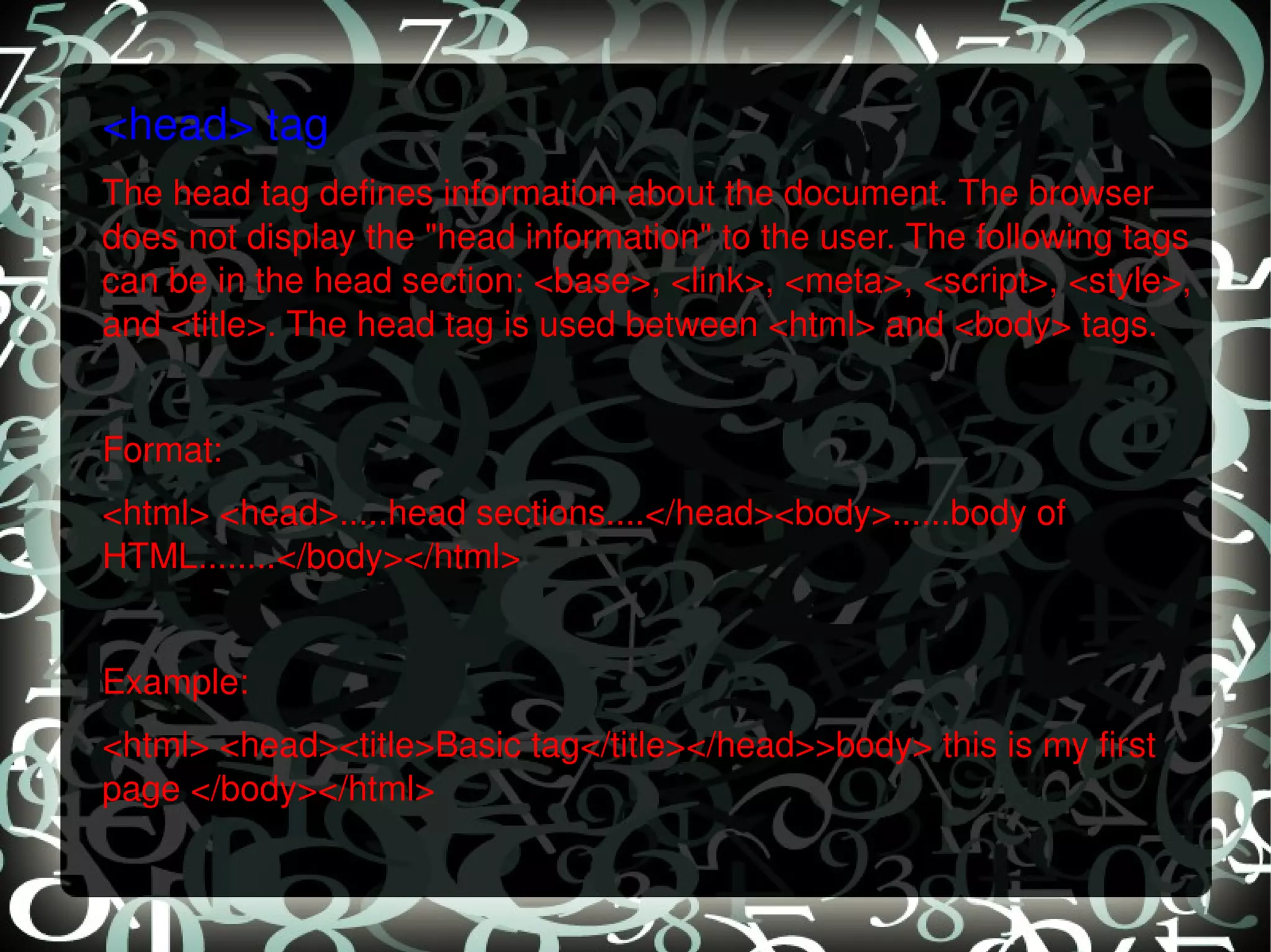 <head> tag The head tag defines information about the document. The browser does not display the &quot;head information&quot; to the user. The following tags can be in the head section: <base>, <link>, <meta>, <script>, <style>, and <title>. The head tag is used between <html> and <body> tags.   Format: <html> <head>.....head sections....</head><body>......body of HTML........</body></html>   Example: <html> <head><title>Basic tag</title></head>>body> this is my first page </body></html> 