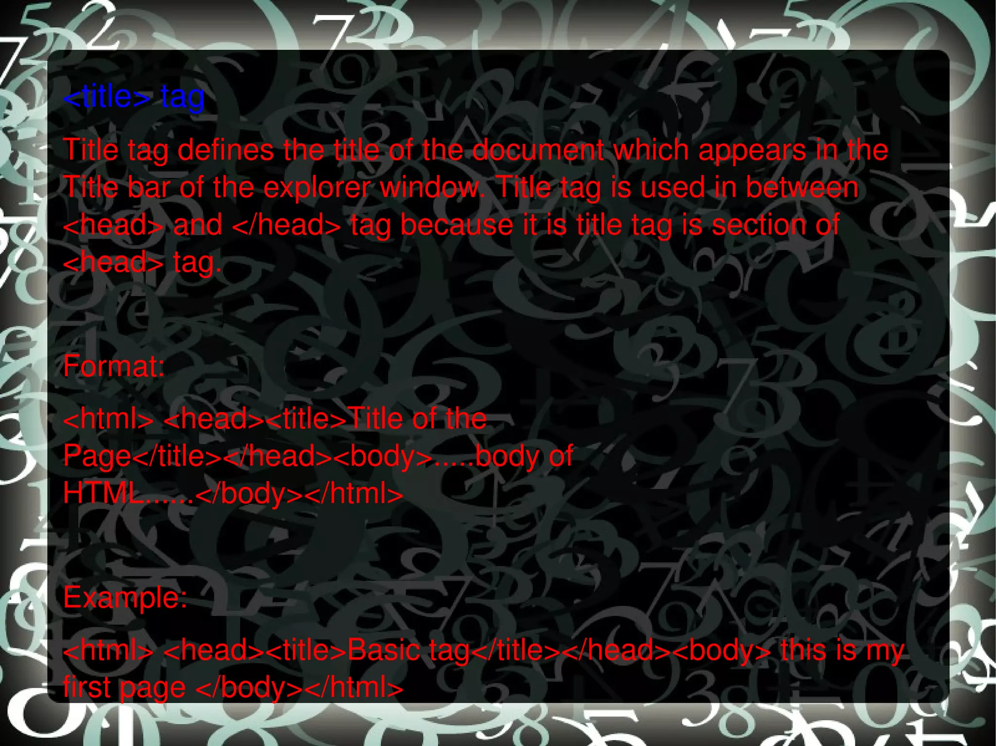 <title> tag Title tag defines the title of the document which appears in the Title bar of the explorer window. Title tag is used in between <head> and </head> tag because it is title tag is section of <head> tag.   Format: <html> <head><title>Title of the Page</title></head><body>.....body of HTML......</body></html>   Example: <html> <head><title>Basic tag</title></head><body> this is my first page </body></html> 