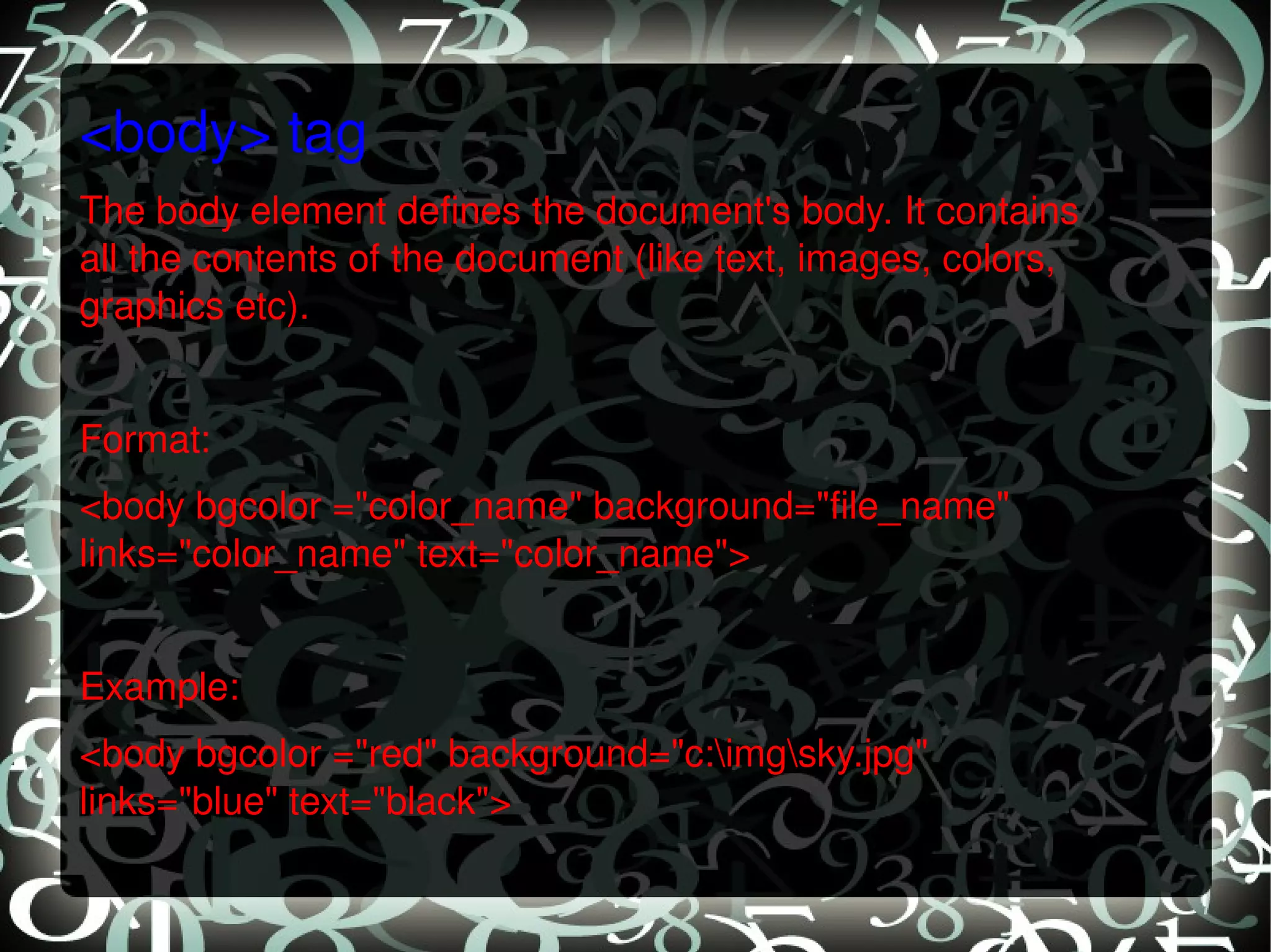 <body> tag The body element defines the document's body. It contains all the contents of the document (like text, images, colors, graphics etc).   Format: <body bgcolor =&quot;color_name&quot; background=&quot;file_name&quot; links=&quot;color_name&quot; text=&quot;color_name&quot;>    Example: <body bgcolor =&quot;red&quot; background=&quot;c:\img\sky.jpg&quot; links=&quot;blue&quot; text=&quot;black&quot;>   