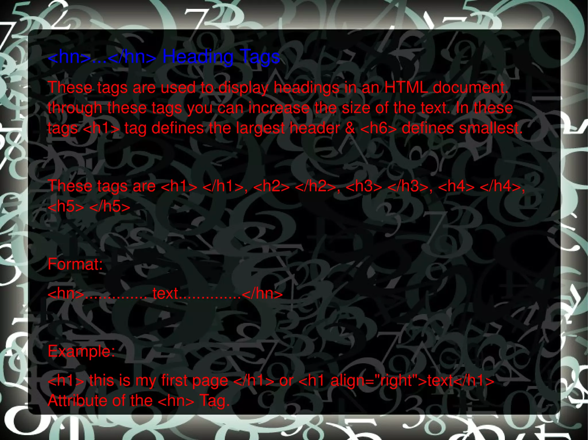 <hn>...</hn> Heading Tags These tags are used to display headings in an HTML document. through these tags you can increase the size of the text. In these tags <h1> tag defines the largest header & <h6> defines smallest.   These tags are <h1> </h1>, <h2> </h2>, <h3> </h3>, <h4> </h4>, <h5> </h5>   Format: <hn>.............. text..............</hn>   Example: <h1> this is my first page </h1> or <h1 align=&quot;right&quot;>text</h1> Attribute of the <hn> Tag. 
