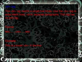 <br> tag The <br> tag inserts a single line break. Use the <br> tag to enter blank lines, not to separate paragraphs. This tag has no end tag.   Format text........<br> .....text   Example: This is a break <br> in the line. 