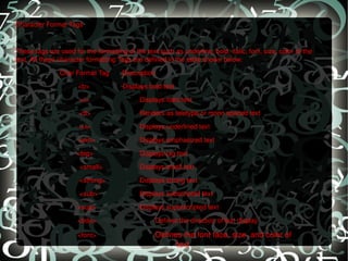 Character Format Tags   These tags are used for the formatting of the text such as underline, bold, italic, font, size, color of the text. All these character formatting Tags are defined in the table shown below:    Char Format Tag  Description <b>  Displays bold text <i> Displays italic text   <tt> Renders as teletype or mono spaced text   <u> Displays underlined text   <em> Displays emphasized text     <big> Displays big text   <small> Displays small text   <strong> Displays strong text   <sub> Displays subscripted text <sup> Displays superscripted text <bdo> Defines the direction of text display <font> Defines the font face, size, and color of  text 
