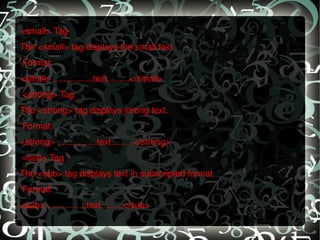 <small> Tag The <small> tag displays the small text.   Format: <small> ................text.........</small>   <strong> Tag The <strong> tag displays strong text.   Format: <strong> ................text.........</strong>   <sub> Tag The <sub> tag displays text in subscripted format.   Format: <sub> ................text.........</sub> 