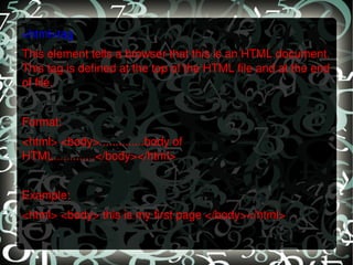 <html>tag This element tells a browser that this is an HTML document. This tag is defined at the top of the HTML file and at the end of file.   Format: <html> <body>..............body of HTML.............</body></html>   Example: <html> <body> this is my first page </body></html> 