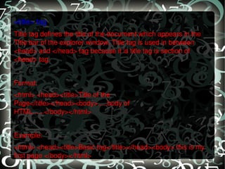 <title> tag Title tag defines the title of the document which appears in the Title bar of the explorer window. Title tag is used in between <head> and </head> tag because it is title tag is section of <head> tag.   Format: <html> <head><title>Title of the Page</title></head><body>.....body of HTML......</body></html>   Example: <html> <head><title>Basic tag</title></head><body> this is my first page </body></html> 