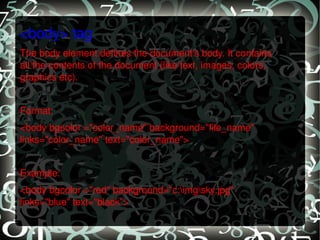 <body> tag The body element defines the document's body. It contains all the contents of the document (like text, images, colors, graphics etc).   Format: <body bgcolor ="color_name" background="file_name" links="color_name" text="color_name">    Example: <body bgcolor ="red" background="c:\img\sky.jpg" links="blue" text="black">   