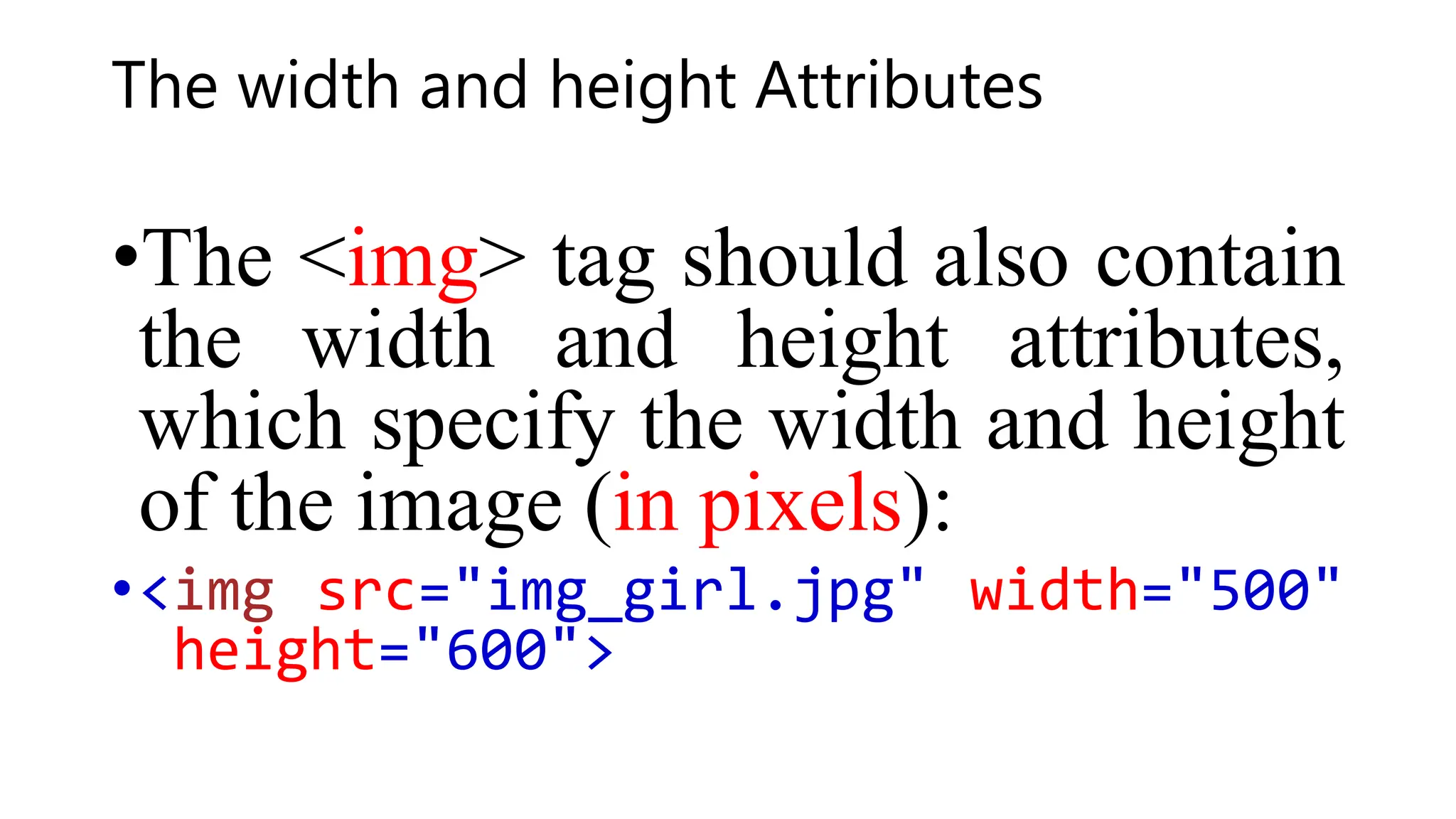 The width and height Attributes
•The <img> tag should also contain
the width and height attributes,
which specify the width and height
of the image (in pixels):
•<img src="img_girl.jpg" width="500"
height="600">
 