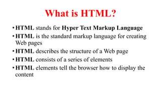 What is HTML?
•HTML stands for Hyper Text Markup Language
•HTML is the standard markup language for creating
Web pages
•HTML describes the structure of a Web page
•HTML consists of a series of elements
•HTML elements tell the browser how to display the
content
 