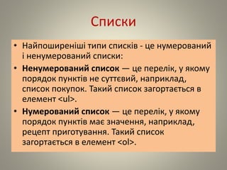 Списки
• Найпоширеніші типи списків - це нумерований
і ненумерований списки:
• Ненумерований список — це перелік, у якому
порядок пунктів не суттєвий, наприклад,
список покупок. Такий список загортається в
елемент <ul>.
• Нумерований список — це перелік, у якому
порядок пунктів має значення, наприклад,
рецепт приготування. Такий список
загортається в елемент <ol>.
 